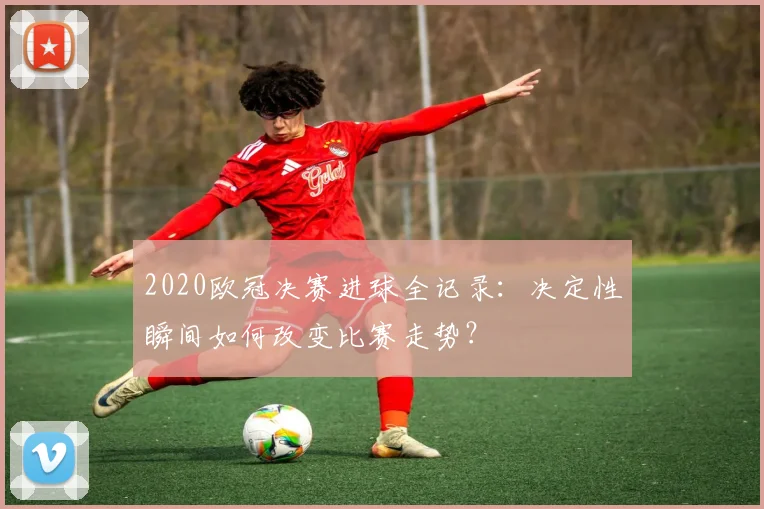 2020欧冠决赛进球全记录：决定性瞬间如何改变比赛走势？
