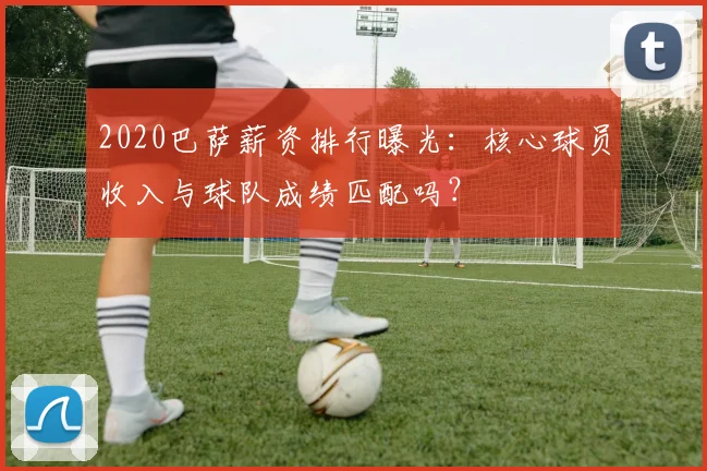 2020巴萨薪资排行曝光：核心球员收入与球队成绩匹配吗？