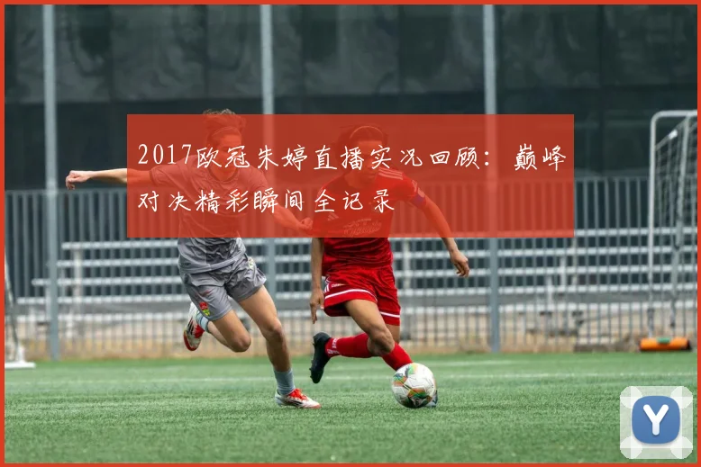 2017欧冠朱婷直播实况回顾：巅峰对决精彩瞬间全记录