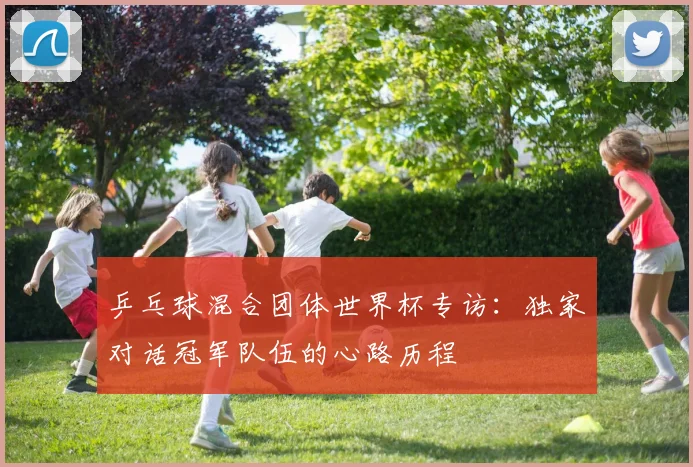 乒乓球混合团体世界杯专访：独家对话冠军队伍的心路历程