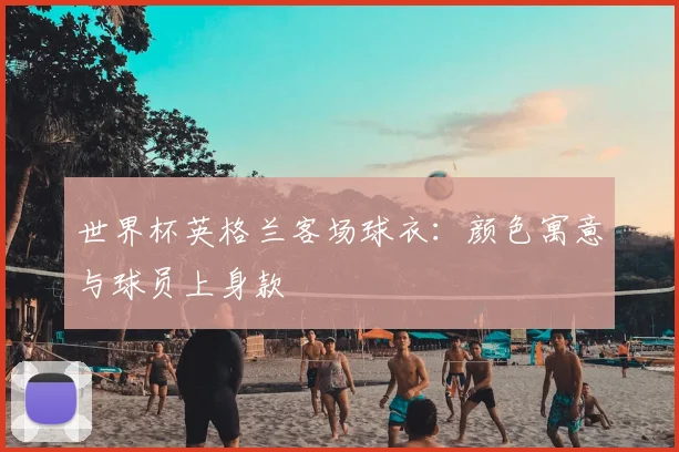 世界杯英格兰客场球衣：颜色寓意与球员上身款