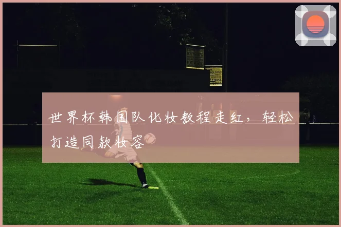 世界杯韩国队化妆教程走红，轻松打造同款妆容