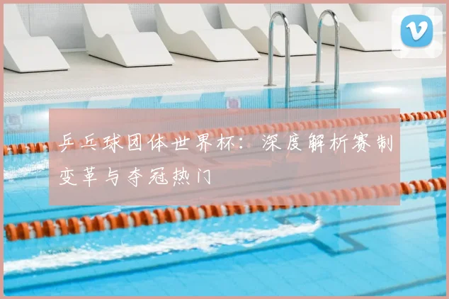 乒乓球团体世界杯：深度解析赛制变革与夺冠热门