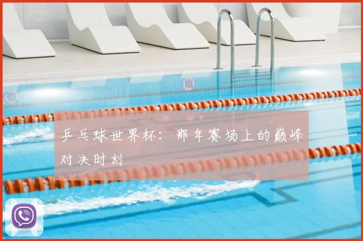 乒乓球世界杯：那年赛场上的巅峰对决时刻