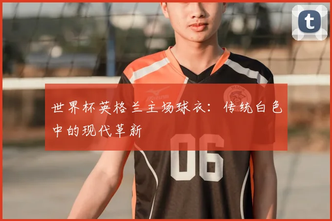 世界杯英格兰主场球衣：传统白色中的现代革新