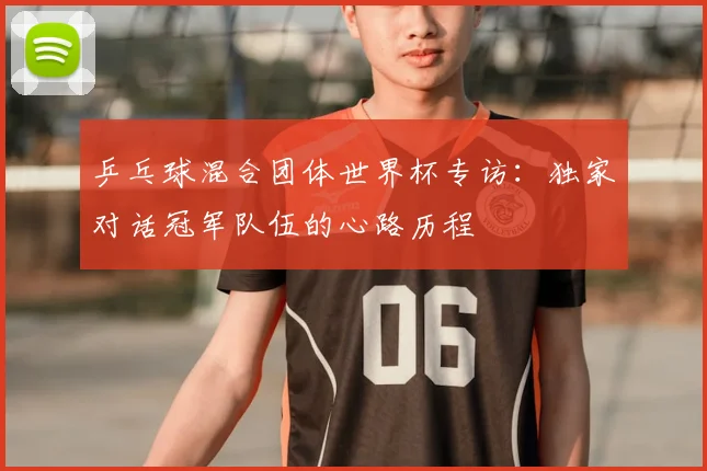 乒乓球混合团体世界杯专访：独家对话冠军队伍的心路历程