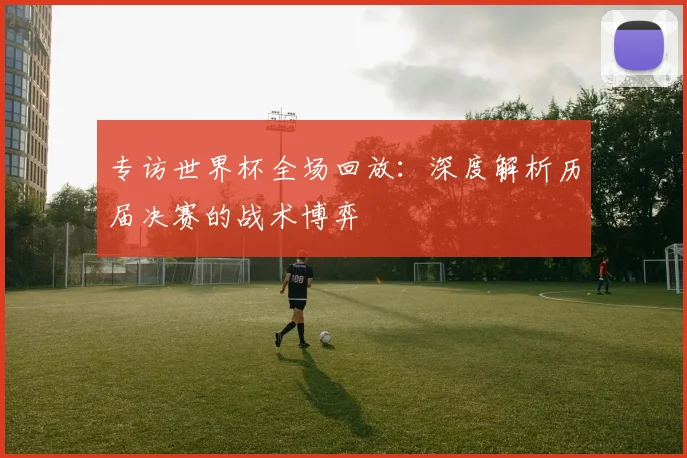 专访世界杯全场回放:深度解析历届决赛的战术博弈