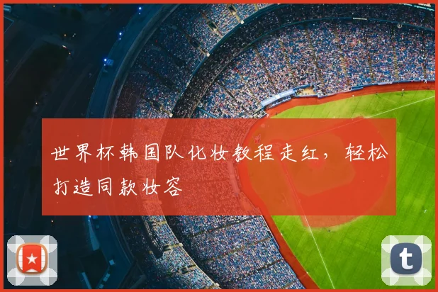 世界杯韩国队化妆教程走红，轻松打造同款妆容