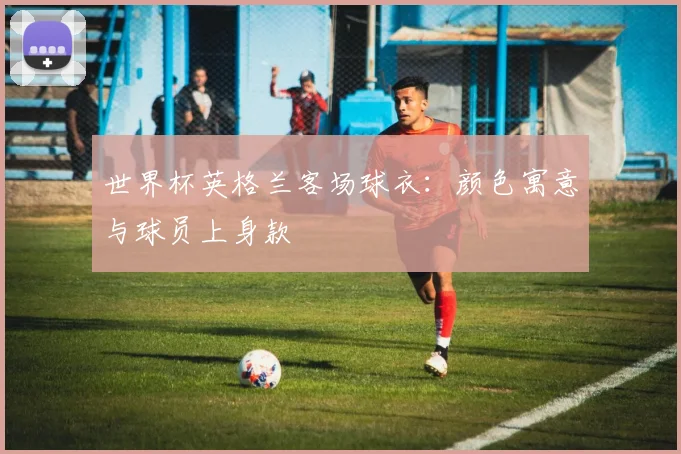 世界杯英格兰客场球衣：颜色寓意与球员上身款