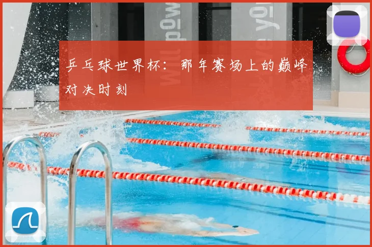 乒乓球世界杯：那年赛场上的巅峰对决时刻