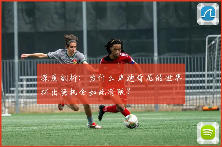 深度剖析：为什么库迪奇尼的世界杯出场机会如此有限？