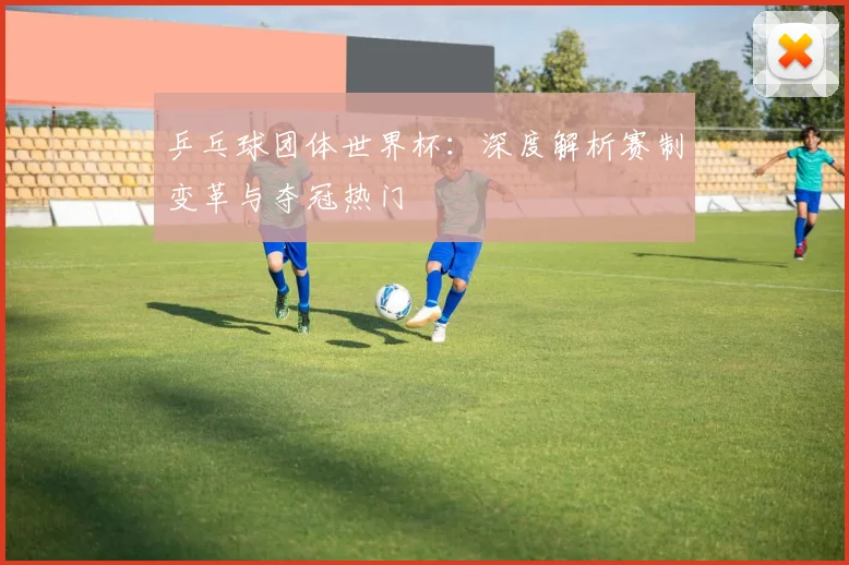 乒乓球团体世界杯：深度解析赛制变革与夺冠热门