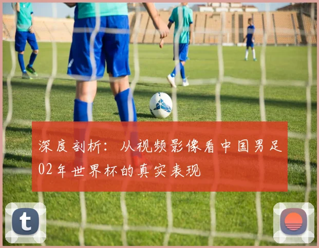 深度剖析：从视频影像看中国男足02年世界杯的真实表现
